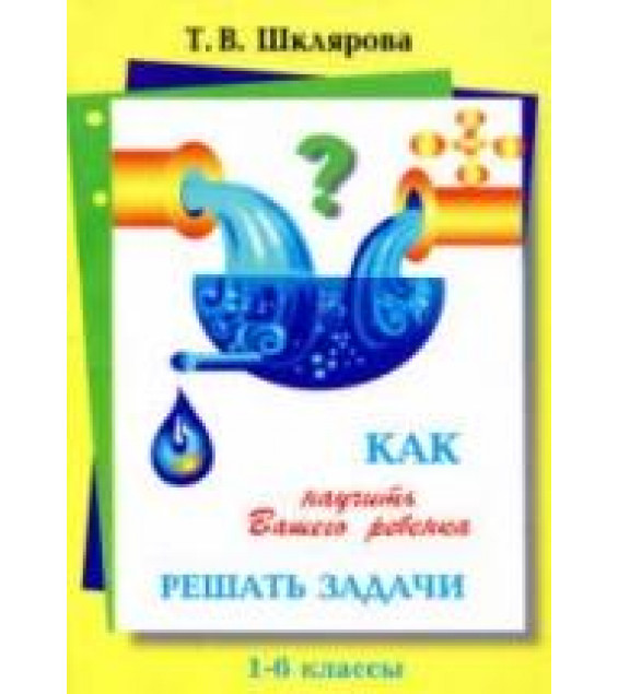 Как научить Вашего ребёнка решать задачи. 1-6 классы - Шклярова Т.В.